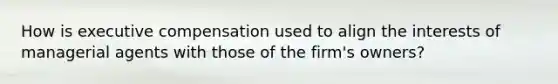 How is executive compensation used to align the interests of managerial agents with those of the firm's owners?