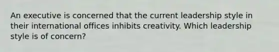 An executive is concerned that the current leadership style in their international offices inhibits creativity. Which leadership style is of concern?