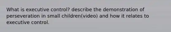 What is executive control? describe the demonstration of perseveration in small children(video) and how it relates to executive control.