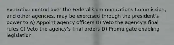 Executive control over the Federal Communications Commission, and other agencies, may be exercised through the president's power to A) Appoint agency officers B) Veto the agency's final rules C) Veto the agency's final orders D) Promulgate enabling legislation