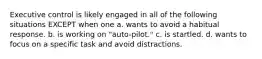 Executive control is likely engaged in all of the following situations EXCEPT when one a. wants to avoid a habitual response. b. is working on "auto-pilot." c. is startled. d. wants to focus on a specific task and avoid distractions.