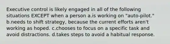 Executive control is likely engaged in all of the following situations EXCEPT when a person a.is working on "auto-pilot." b.needs to shift strategy, because the current efforts aren't working as hoped. c.chooses to focus on a specific task and avoid distractions. d.takes steps to avoid a habitual response.