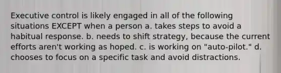 Executive control is likely engaged in all of the following situations EXCEPT when a person a. takes steps to avoid a habitual response. b. needs to shift strategy, because the current efforts aren't working as hoped. c. is working on "auto-pilot." d. chooses to focus on a specific task and avoid distractions.