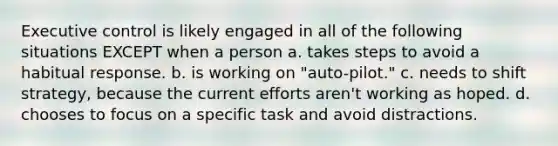 Executive control is likely engaged in all of the following situations EXCEPT when a person a. takes steps to avoid a habitual response. b. is working on "auto-pilot." c. needs to shift strategy, because the current efforts aren't working as hoped. d. chooses to focus on a specific task and avoid distractions.