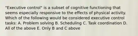 "Executive control" is a subset of cognitive functioning that seems especially responsive to the effects of physical activity. Which of the following would be considered executive control tasks: A. Problem solving B. Scheduling C. Task coordination D. All of the above E. Only B and C above