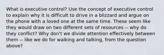 What is executive control? Use the concept of executive control to explain why it is difficult to drive in a blizzard and argue on the phone with a loved one at the same time. These seem like they would draw on two different sets of resources -- why do they conflict? Why don't we divide attention effectively between them -- like we do for walking and talking, from the question above?