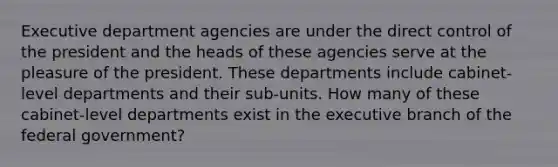 Executive department agencies are under the direct control of the president and the heads of these agencies serve at the pleasure of the president. These departments include cabinet-level departments and their sub-units. How many of these cabinet-level departments exist in the executive branch of the federal government?