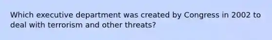 Which executive department was created by Congress in 2002 to deal with terrorism and other threats?