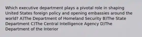 Which executive department plays a pivotal role in shaping United States foreign policy and opening embassies around the world? A)The Department of Homeland Security B)The State Department C)The Central Intelligence Agency D)The Department of the Interior