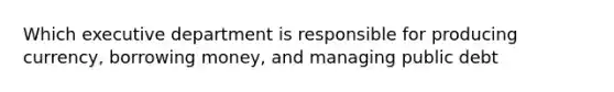 Which executive department is responsible for producing currency, borrowing money, and managing public debt