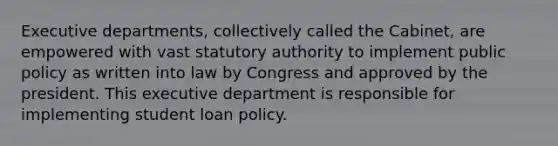 Executive departments, collectively called the Cabinet, are empowered with vast statutory authority to implement public policy as written into law by Congress and approved by the president. This executive department is responsible for implementing student loan policy.