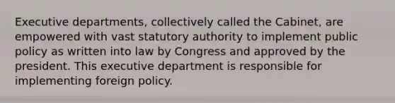 Executive departments, collectively called the Cabinet, are empowered with vast statutory authority to implement public policy as written into law by Congress and approved by the president. This executive department is responsible for implementing foreign policy.