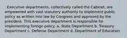 . Executive departments, collectively called the Cabinet, are empowered with vast statutory authority to implement public policy as written into law by Congress and approved by the president. This executive department is responsible for implementing foreign policy. a. State Department b. Treasury Department c. Defense Department d. Department of Education