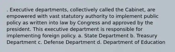 . Executive departments, collectively called the Cabinet, are empowered with vast statutory authority to implement public policy as written into law by Congress and approved by the president. This executive department is responsible for implementing foreign policy. a. State Department b. Treasury Department c. Defense Department d. Department of Education