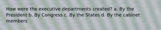 How were the executive departments created? a. By the President b. By Congress c. By the States d. By the cabinet members