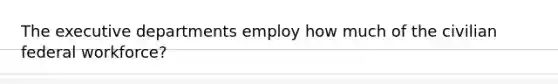 The executive departments employ how much of the civilian federal workforce?