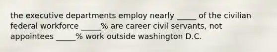 the executive departments employ nearly _____ of the civilian federal workforce _____% are career civil servants, not appointees _____% work outside washington D.C.