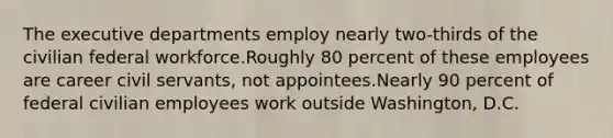 The executive departments employ nearly two-thirds of the civilian federal workforce.Roughly 80 percent of these employees are career civil servants, not appointees.Nearly 90 percent of federal civilian employees work outside Washington, D.C.