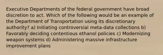 Executive Departments of the federal government have broad discretion to act. Which of the following would be an example of the Department of Transportation using its discretionary authority? a) Initiating controversial meta-data collections b) Favorably deciding contentious ethanol policies c) Modernizing weapon systems d) Administering massive infrastructure improvement plans