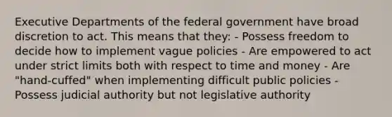 Executive Departments of the federal government have broad discretion to act. This means that they: - Possess freedom to decide how to implement vague policies - Are empowered to act under strict limits both with respect to time and money - Are "hand-cuffed" when implementing difficult public policies - Possess judicial authority but not legislative authority