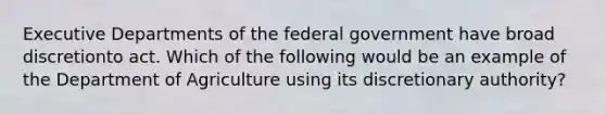 Executive Departments of the federal government have broad discretionto act. Which of the following would be an example of the Department of Agriculture using its discretionary authority?