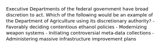 Executive Departments of the federal government have broad discretion to act. Which of the following would be an example of the Department of Agriculture using its discretionary authority? - Favorably deciding contentious ethanol policies - Modernizing weapon systems - Initiating controversial meta-data collections - Administering massive infrastructure improvement plans