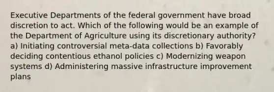 Executive Departments of the federal government have broad discretion to act. Which of the following would be an example of the Department of Agriculture using its discretionary authority? a) Initiating controversial meta-data collections b) Favorably deciding contentious ethanol policies c) Modernizing weapon systems d) Administering massive infrastructure improvement plans