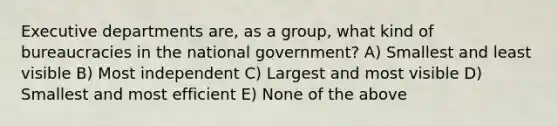 Executive departments are, as a group, what kind of bureaucracies in the national government? A) Smallest and least visible B) Most independent C) Largest and most visible D) Smallest and most efficient E) None of the above