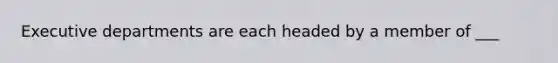 Executive departments are each headed by a member of ___