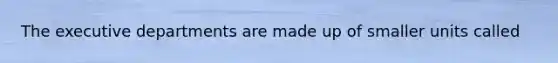 The executive departments are made up of smaller units called