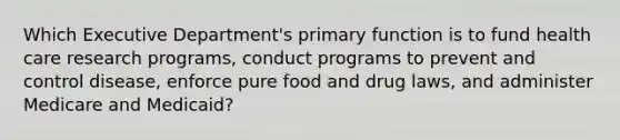 Which Executive Department's primary function is to fund health care research programs, conduct programs to prevent and control disease, enforce pure food and drug laws, and administer Medicare and Medicaid?