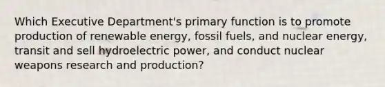 Which Executive Department's primary function is to promote production of renewable energy, fossil fuels, and nuclear energy, transit and sell hydroelectric power, and conduct nuclear weapons research and production?