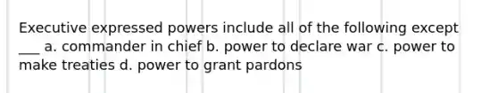 Executive expressed powers include all of the following except ___ a. commander in chief b. power to declare war c. power to make treaties d. power to grant pardons