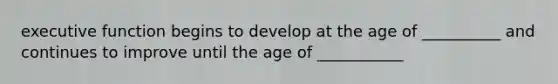 executive function begins to develop at the age of __________ and continues to improve until the age of ___________