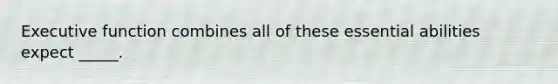 Executive function combines all of these essential abilities expect _____.