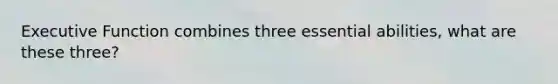 Executive Function combines three essential abilities, what are these three?