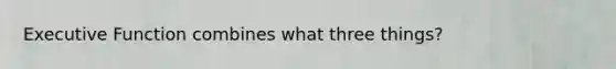 Executive Function combines what three things?
