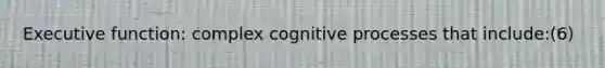 Executive function: complex cognitive processes that include:(6)