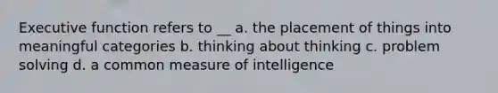 Executive function refers to __ a. the placement of things into meaningful categories b. thinking about thinking c. problem solving d. a common measure of intelligence