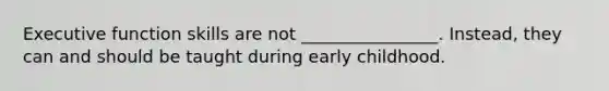 Executive function skills are not ________________. Instead, they can and should be taught during early childhood.