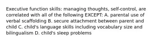 Executive function skills: managing thoughts, self-control, are correlated with all of the following EXCEPT: A. parental use of verbal scaffolding B. secure attachment between parent and child C. child's language skills including vocabulary size and bilingualism D. child's sleep problems