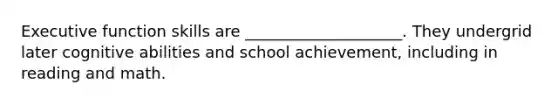 Executive function skills are ____________________. They undergrid later cognitive abilities and school achievement, including in reading and math.