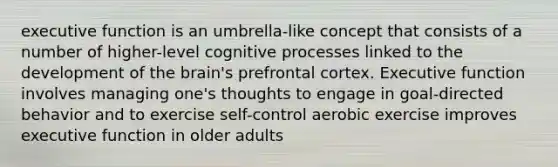 executive function is an umbrella-like concept that consists of a number of higher-level cognitive processes linked to the development of the brain's prefrontal cortex. Executive function involves managing one's thoughts to engage in goal-directed behavior and to exercise self-control aerobic exercise improves executive function in older adults