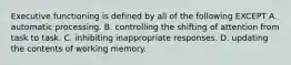 Executive functioning is defined by all of the following EXCEPT A. automatic processing. B. controlling the shifting of attention from task to task. C. inhibiting inappropriate responses. D. updating the contents of working memory.