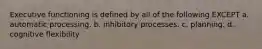 Executive functioning is defined by all of the following EXCEPT a. automatic processing. b. inhibitory processes. c. planning. d. cognitive flexibility