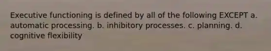 Executive functioning is defined by all of the following EXCEPT a. automatic processing. b. inhibitory processes. c. planning. d. cognitive flexibility