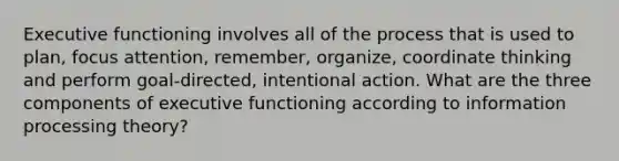 Executive functioning involves all of the process that is used to plan, focus attention, remember, organize, coordinate thinking and perform goal-directed, intentional action. What are the three components of executive functioning according to information processing theory?