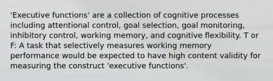 'Executive functions' are a collection of cognitive processes including attentional control, goal selection, goal monitoring, inhibitory control, working memory, and cognitive flexibility. T or F: A task that selectively measures working memory performance would be expected to have high content validity for measuring the construct 'executive functions'.