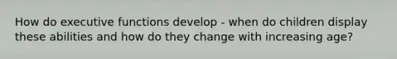 How do executive functions develop - when do children display these abilities and how do they change with increasing age?