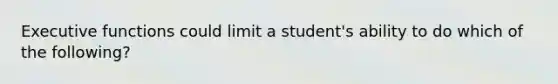 Executive functions could limit a student's ability to do which of the following?